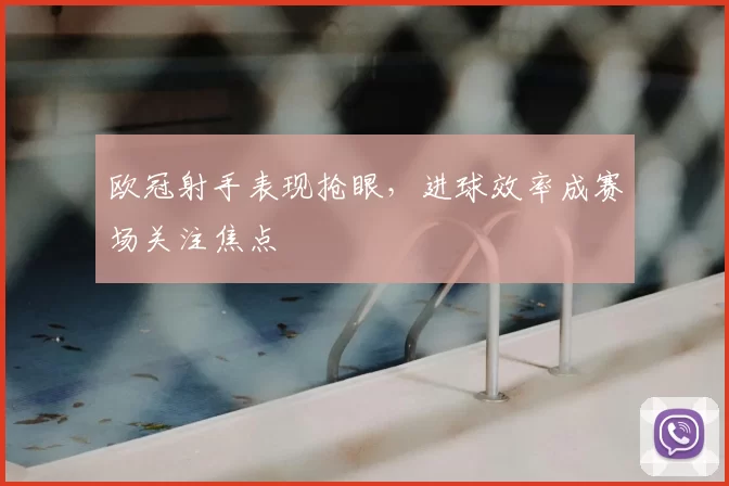 欧冠射手表现抢眼,进球效率成赛场关注焦点