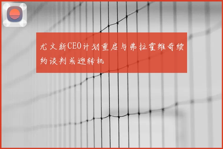尤文新CEO计划重启与弗拉霍维奇续约谈判或迎转机