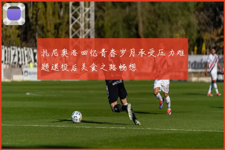 扎尼奥洛回忆青春岁月承受压力难题退役后美食之路畅想