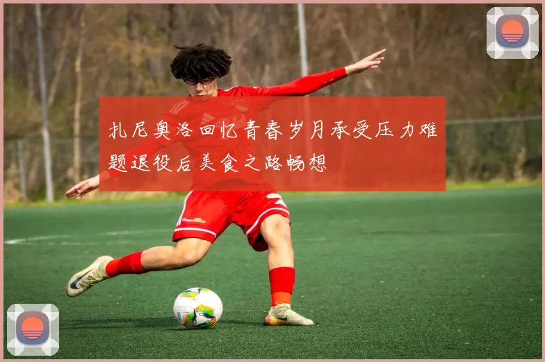 扎尼奥洛回忆青春岁月承受压力难题退役后美食之路畅想
