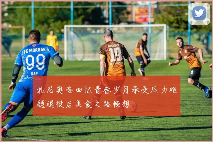 扎尼奥洛回忆青春岁月承受压力难题退役后美食之路畅想