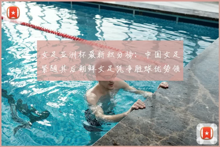 女足亚洲杯最新积分榜：中国女足紧随其后朝鲜女足凭净胜球优势领跑