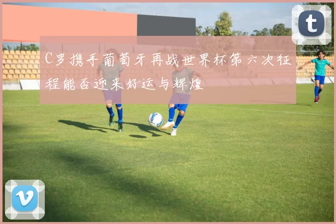 C罗携手葡萄牙再战世界杯第六次征程能否迎来好运与辉煌