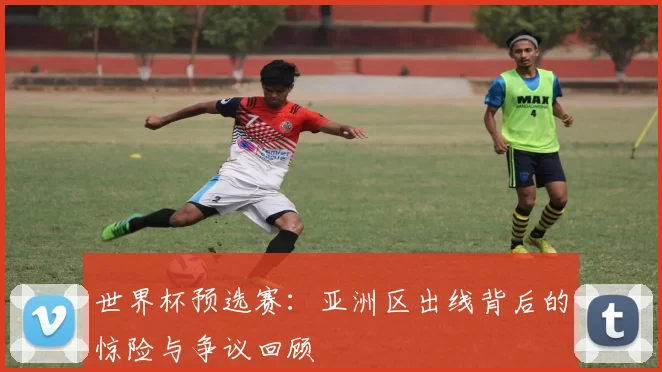世界杯预选赛:亚洲区出线背后的惊险与争议回顾