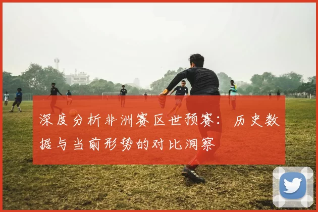 深度分析非洲赛区世预赛：历史数据与当前形势的对比洞察