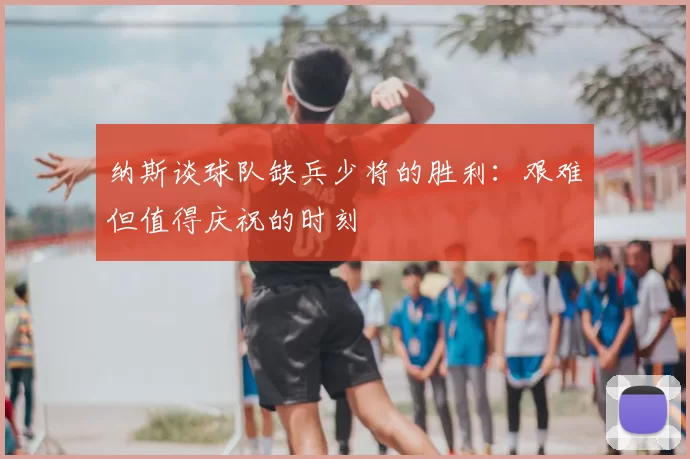 纳斯谈球队缺兵少将的胜利:艰难但值得庆祝的时刻