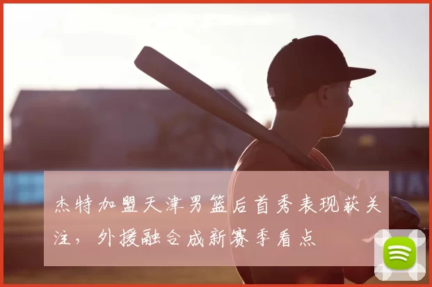 杰特加盟天津男篮后首秀表现获关注,外援融合成新赛季看点