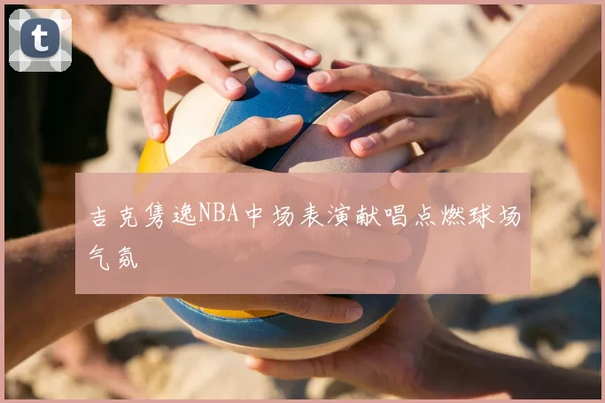 吉克隽逸NBA中场表演献唱点燃球场气氛
