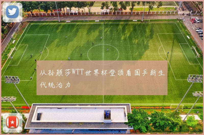 从孙颖莎WTT世界杯登顶看国乒新生代统治力