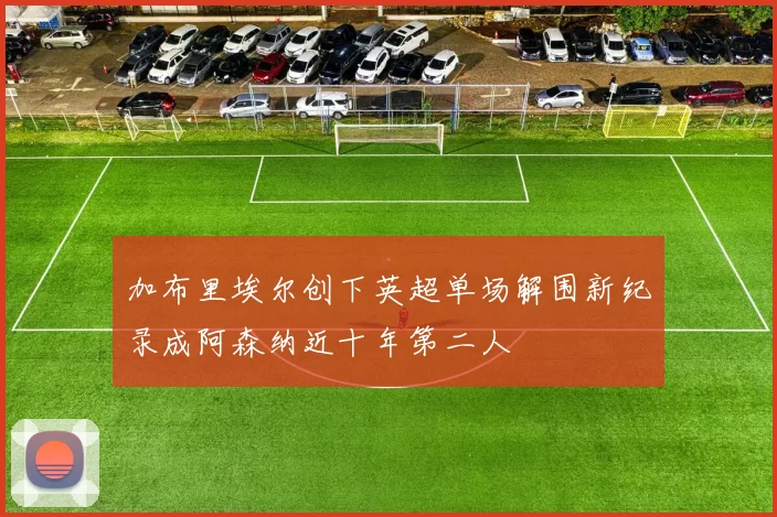 加布里埃尔创下英超单场解围新纪录成阿森纳近十年第二人