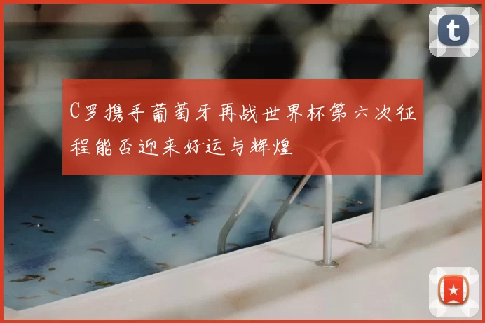 C罗携手葡萄牙再战世界杯第六次征程能否迎来好运与辉煌