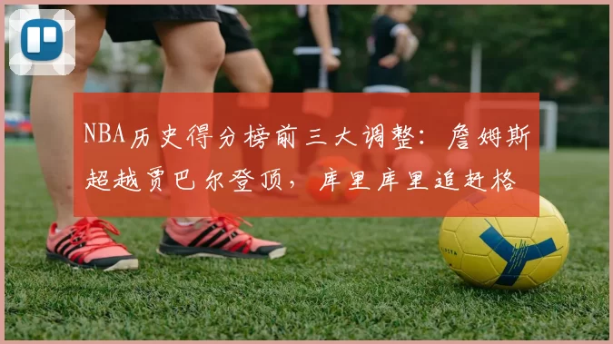 NBA历史得分榜前三大调整：詹姆斯超越贾巴尔登顶，库里库里追赶格局生变
