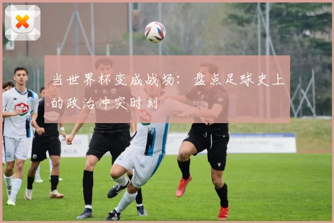 当世界杯变成战场:盘点足球史上的政治冲突时刻