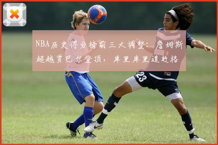 NBA历史得分榜前三大调整：詹姆斯超越贾巴尔登顶，库里库里追赶格局生变