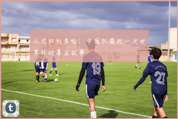从沈阳到多哈:中国队最近一次世界杯的幕后故事