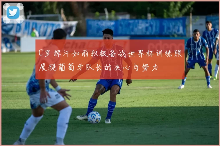 C罗挥汗如雨积极备战世界杯训练照展现葡萄牙队长的决心与努力