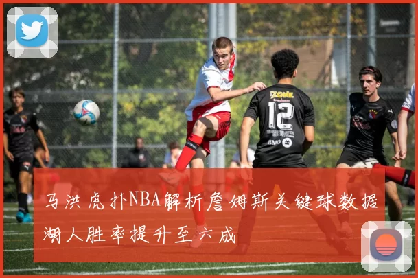 马洪虎扑NBA解析詹姆斯关键球数据湖人胜率提升至六成
