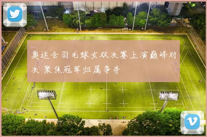 奥运会羽毛球女双决赛上演巅峰对决 聚焦冠军归属争夺