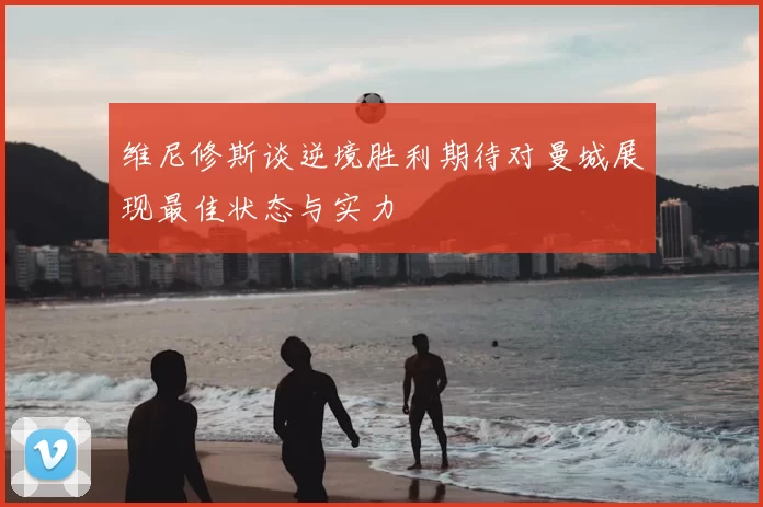 维尼修斯谈逆境胜利期待对曼城展现最佳状态与实力