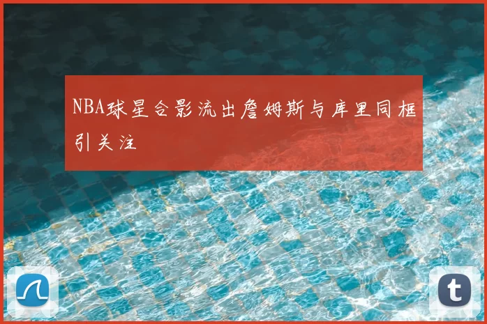 NBA球星合影流出詹姆斯与库里同框引关注