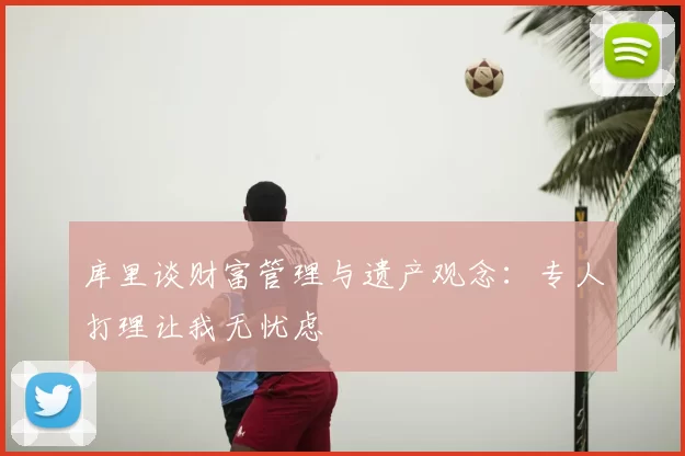库里谈财富管理与遗产观念：专人打理让我无忧虑