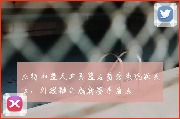 杰特加盟天津男篮后首秀表现获关注,外援融合成新赛季看点