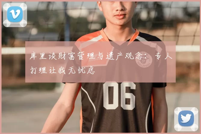 库里谈财富管理与遗产观念:专人打理让我无忧虑