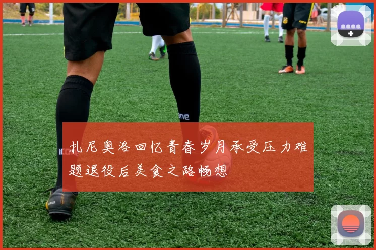 扎尼奥洛回忆青春岁月承受压力难题退役后美食之路畅想