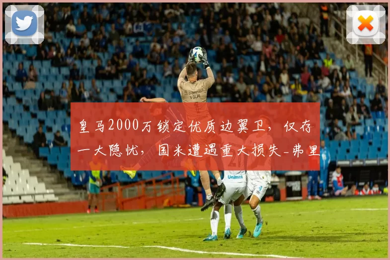 皇马2000万锁定优质边翼卫,仅存一大隐忧,国米遭遇重大损失_弗里斯_罗马_皇家马德里