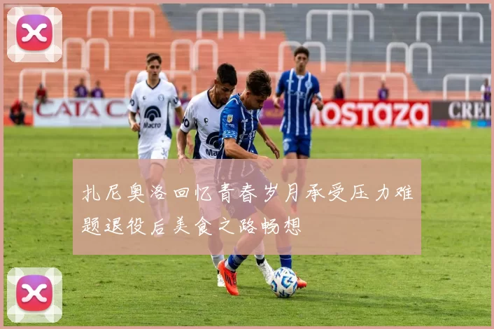 扎尼奥洛回忆青春岁月承受压力难题退役后美食之路畅想