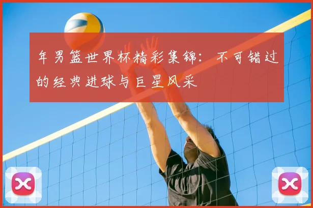 年男篮世界杯精彩集锦：不可错过的经典进球与巨星风采
