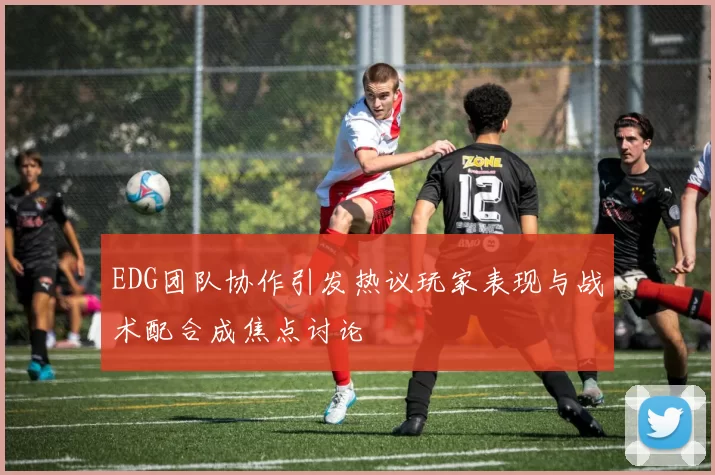 EDG团队协作引发热议玩家表现与战术配合成焦点讨论